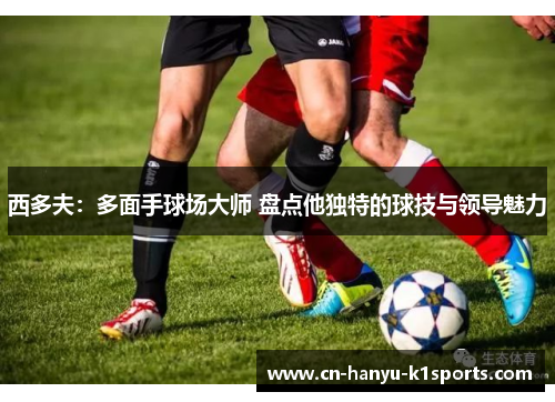 西多夫：多面手球场大师 盘点他独特的球技与领导魅力