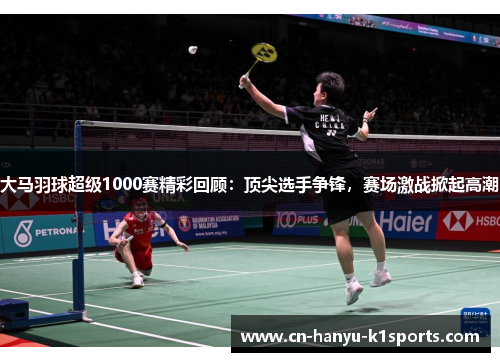 大马羽球超级1000赛精彩回顾：顶尖选手争锋，赛场激战掀起高潮