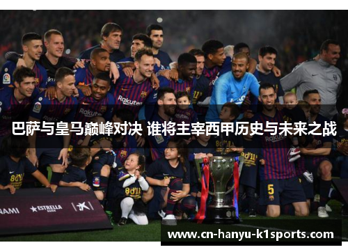 巴萨与皇马巅峰对决 谁将主宰西甲历史与未来之战