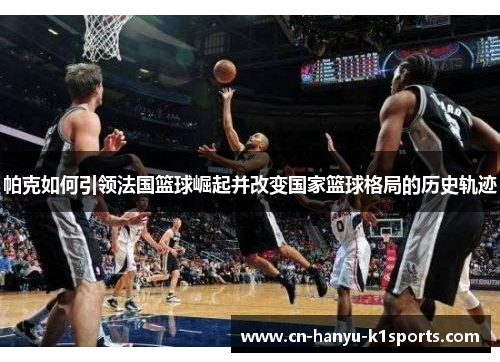 帕克如何引领法国篮球崛起并改变国家篮球格局的历史轨迹