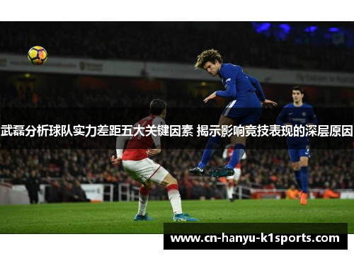武磊分析球队实力差距五大关键因素 揭示影响竞技表现的深层原因