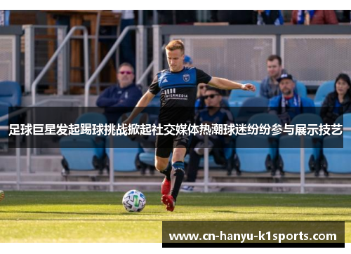 足球巨星发起踢球挑战掀起社交媒体热潮球迷纷纷参与展示技艺