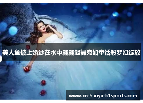 美人鱼披上婚纱在水中翩翩起舞宛如童话般梦幻绽放