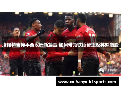 洛佩特吉接手西汉姆新篇章 如何带领铁锤帮重返英超巅峰